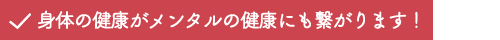 身体の健康がメンタルの健康にも繋がります！